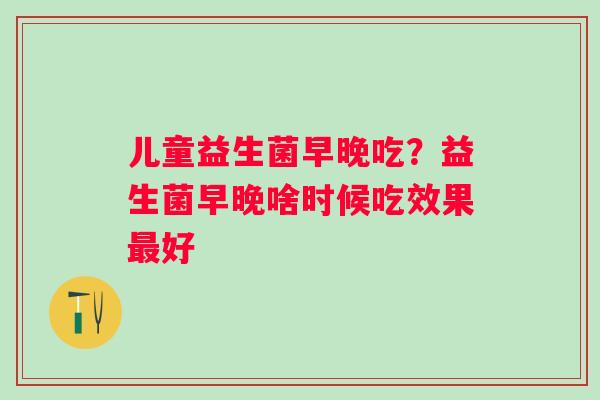 儿童益生菌早晚吃？益生菌早晚啥时候吃效果好