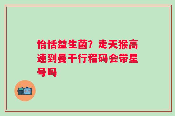 怡恬益生菌？走天猴高速到曼干行程码会带星号吗