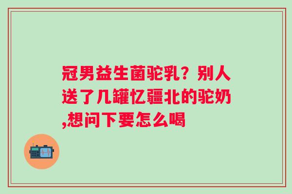 冠男益生菌驼乳？别人送了几罐忆疆北的驼奶,想问下要怎么喝