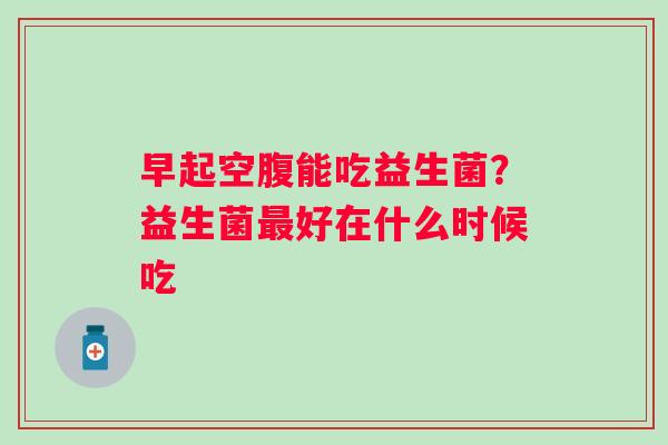 早起空腹能吃益生菌？益生菌最好在什么时候吃