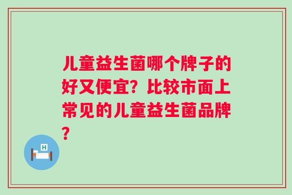 儿童益生菌哪个牌子的好又便宜？比较市面上常见的儿童益生菌品牌？