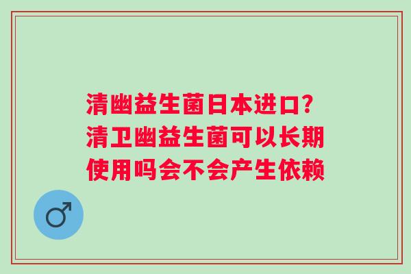 清幽益生菌日本进口？清卫幽益生菌可以长期使用吗会不会产生依赖