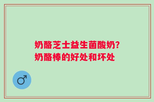 奶酪芝士益生菌酸奶？奶酪棒的好处和坏处