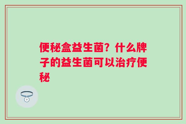 便秘盒益生菌？什么牌子的益生菌可以治疗便秘