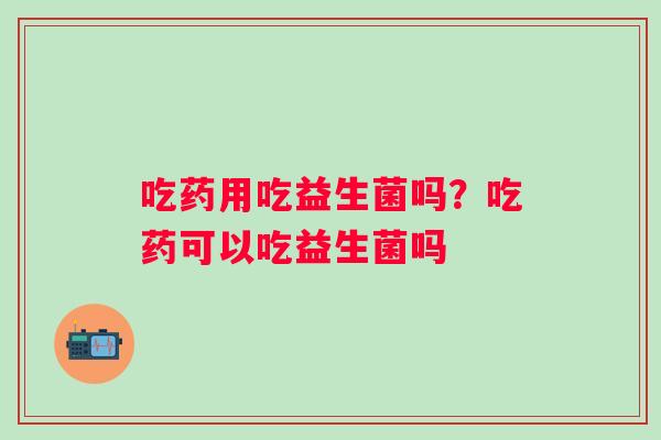 吃药用吃益生菌吗？吃药可以吃益生菌吗