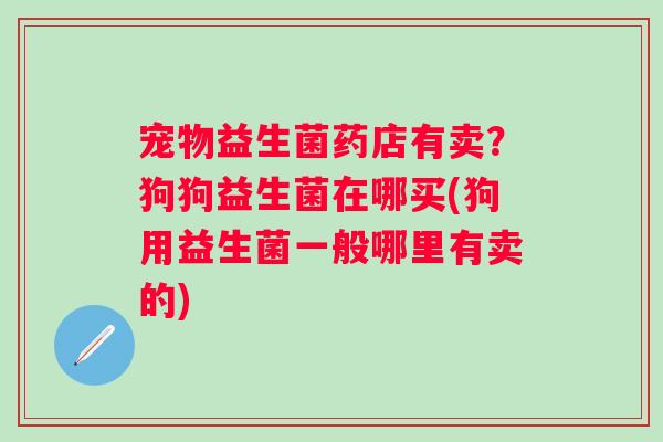 宠物益生菌药店有卖？狗狗益生菌在哪买(狗用益生菌一般哪里有卖的)