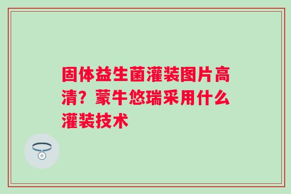 固体益生菌灌装图片高清？蒙牛悠瑞采用什么灌装技术
