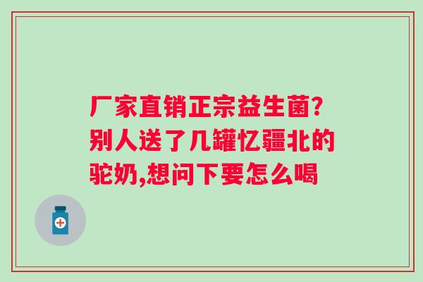 厂家直销正宗益生菌？别人送了几罐忆疆北的驼奶,想问下要怎么喝