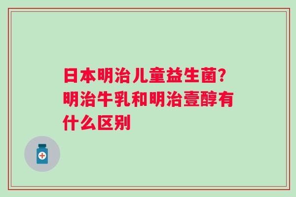 日本明儿童益生菌？明牛乳和明壹醇有什么区别