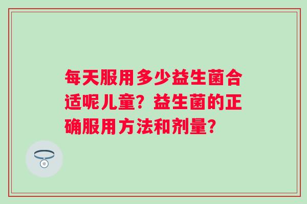 每天服用多少益生菌合适呢儿童？益生菌的正确服用方法和剂量？