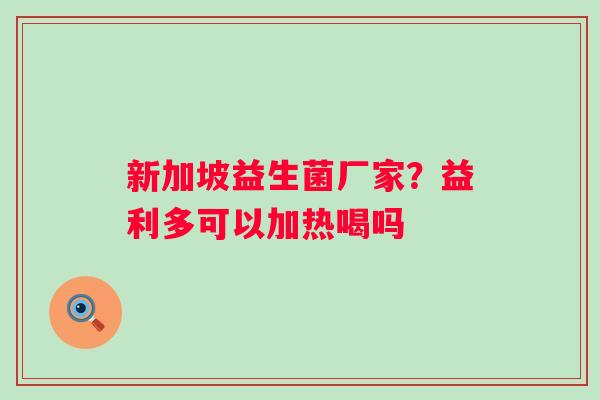 新加坡益生菌厂家？益利多可以加热喝吗