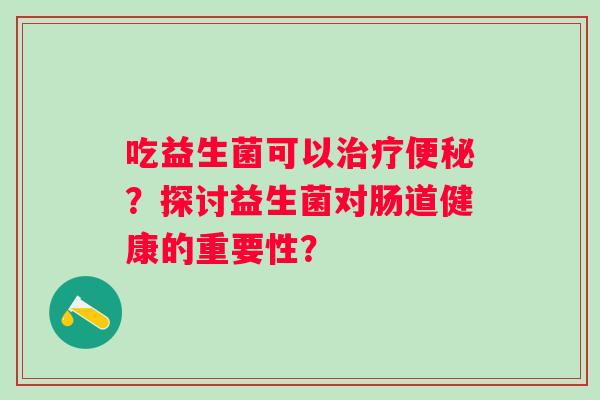 吃益生菌可以治疗便秘？探讨益生菌对肠道健康的重要性？