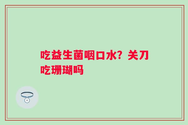 吃益生菌咽口水？关刀吃珊瑚吗