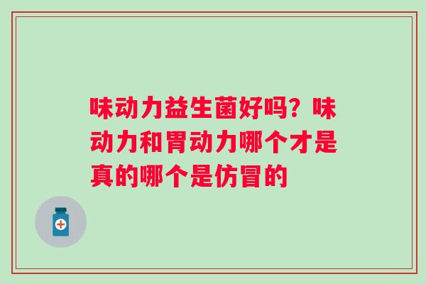 味动力益生菌好吗？味动力和胃动力哪个才是真的哪个是仿冒的