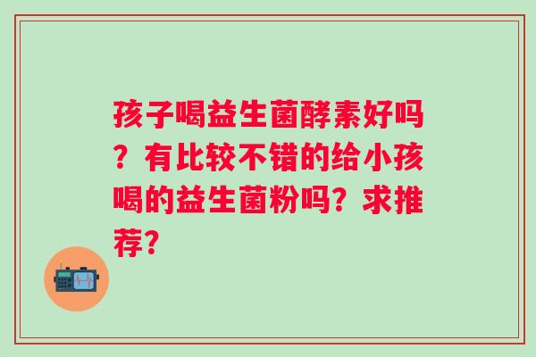 孩子喝益生菌酵素好吗？有比较不错的给小孩喝的益生菌粉吗？求推荐？