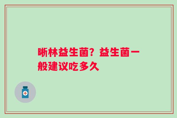 晰林益生菌？益生菌一般建议吃多久