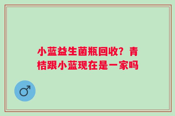 小蓝益生菌瓶回收？青桔跟小蓝现在是一家吗