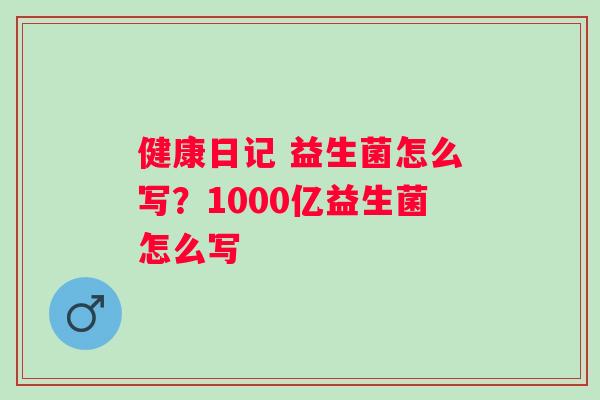健康日记 益生菌怎么写？1000亿益生菌怎么写