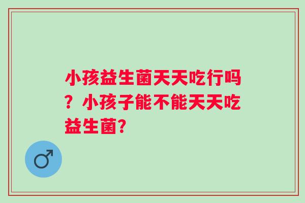 小孩益生菌天天吃行吗？小孩子能不能天天吃益生菌？