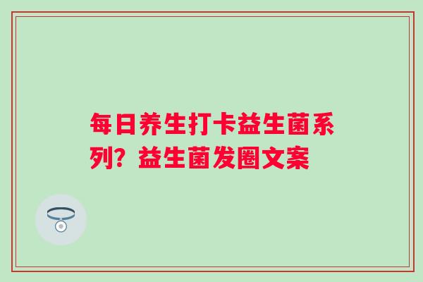 每日养生打卡益生菌系列？益生菌发圈文案