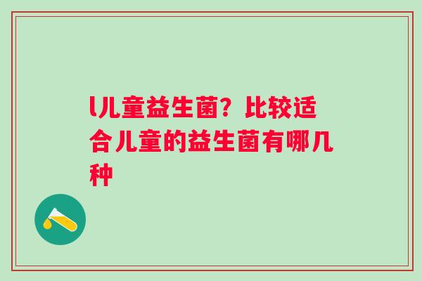 l儿童益生菌？比较适合儿童的益生菌有哪几种