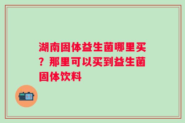 湖南固体益生菌哪里买？那里可以买到益生菌固体饮料