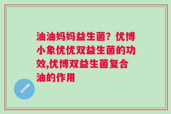 油油妈妈益生菌？优博小象优优双益生菌的功效,优博双益生菌复合油的作用