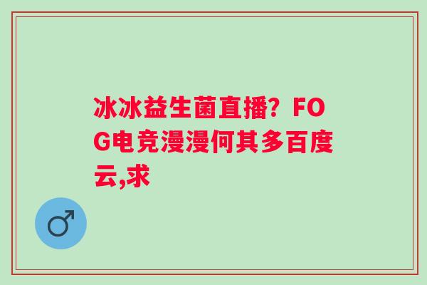 冰冰益生菌直播？FOG电竞漫漫何其多百度云,求