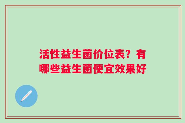 活性益生菌价位表？有哪些益生菌便宜效果好