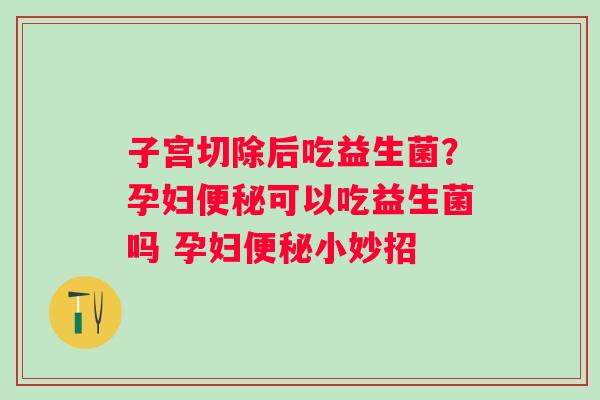 子宫切除后吃益生菌？孕妇便秘可以吃益生菌吗 孕妇便秘小妙招