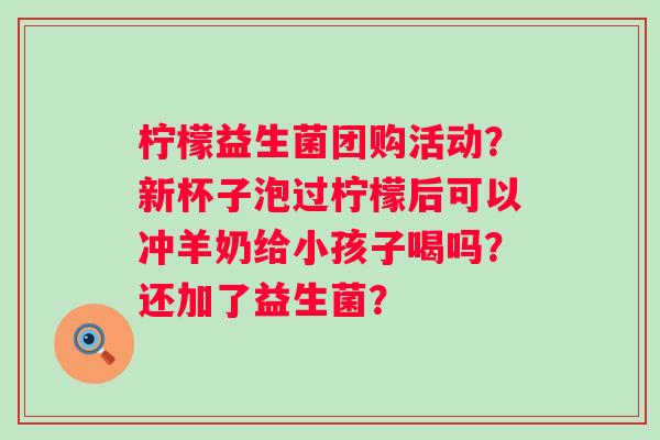 柠檬益生菌团购活动？新杯子泡过柠檬后可以冲羊奶给小孩子喝吗？还加了益生菌？