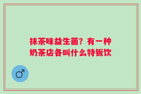 抹茶味益生菌？有一种奶茶店各叫什么特钣饮