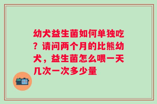 幼犬益生菌如何单独吃？请问两个月的比熊幼犬，益生菌怎么喂一天几次一次多少量