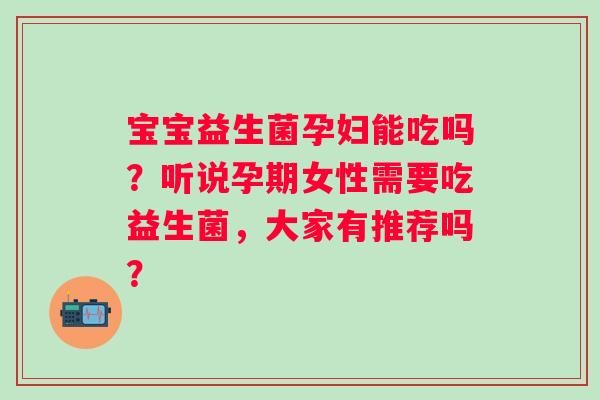 宝宝益生菌孕妇能吃吗？听说孕期女性需要吃益生菌，大家有推荐吗？