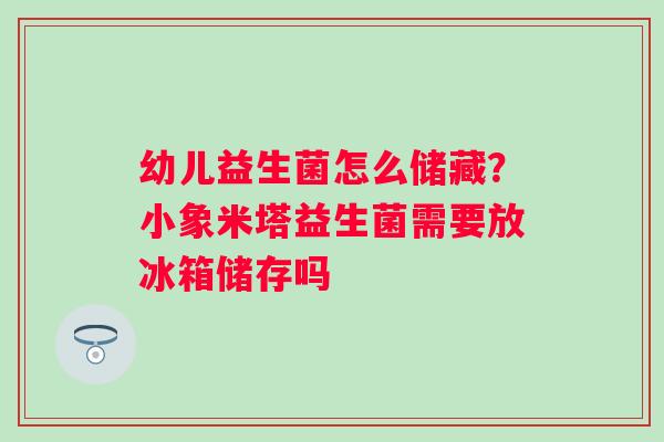 幼儿益生菌怎么储藏？小象米塔益生菌需要放冰箱储存吗