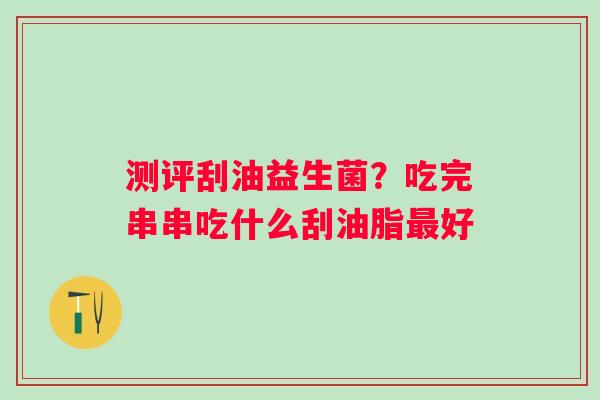 测评刮油益生菌？吃完串串吃什么刮油脂好