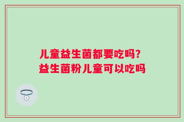 儿童益生菌都要吃吗？益生菌粉儿童可以吃吗