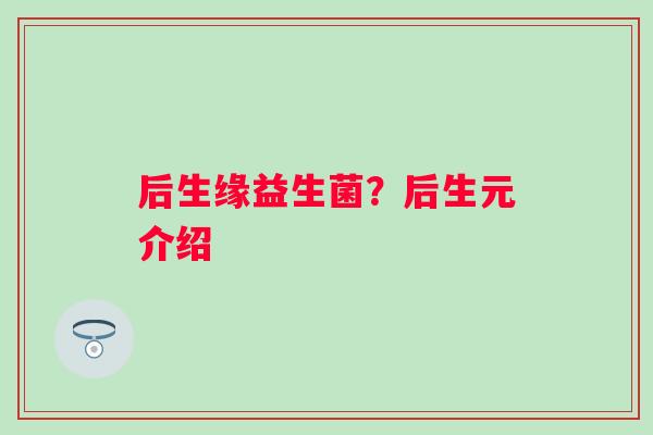 后生缘益生菌？后生元介绍