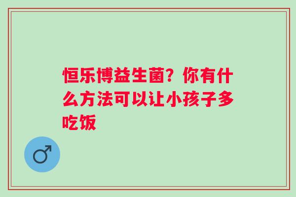 恒乐博益生菌？你有什么方法可以让小孩子多吃饭