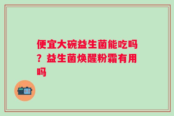 便宜大碗益生菌能吃吗？益生菌焕醒粉霜有用吗