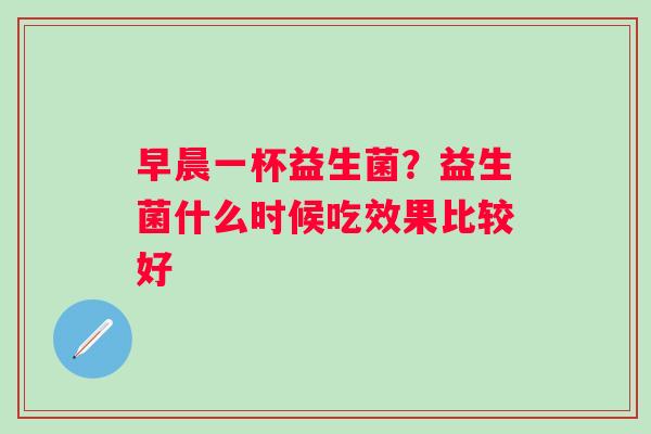 早晨一杯益生菌？益生菌什么时候吃效果比较好