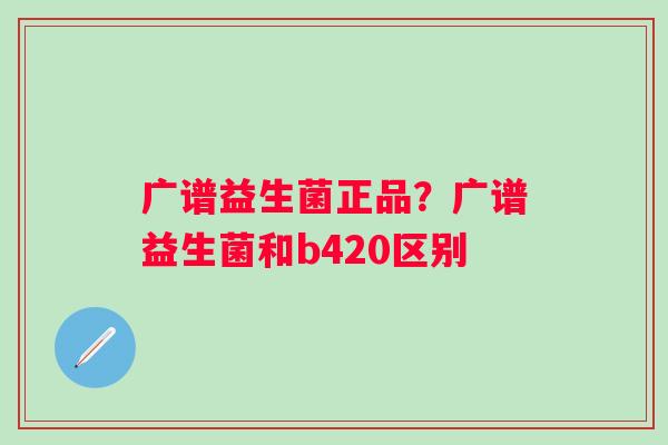 广谱益生菌正品？广谱益生菌和b420区别