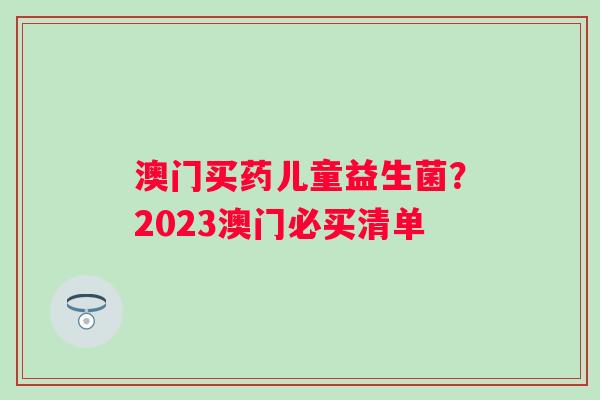 澳门买药儿童益生菌？2023澳门必买清单
