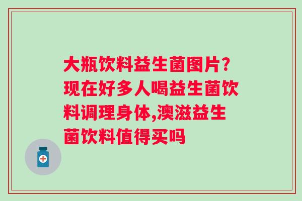 大瓶饮料益生菌图片？现在好多人喝益生菌饮料调理身体,澳滋益生菌饮料值得买吗