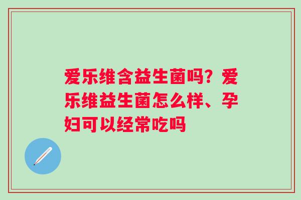 爱乐维含益生菌吗？爱乐维益生菌怎么样、孕妇可以经常吃吗