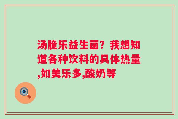 汤脆乐益生菌？我想知道各种饮料的具体热量,如美乐多,酸奶等