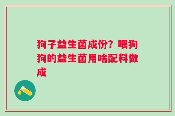 狗子益生菌成份？喂狗狗的益生菌用啥配料做成
