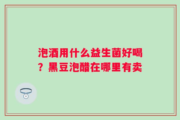 泡酒用什么益生菌好喝？黑豆泡醋在哪里有卖