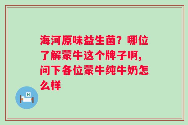 海河原味益生菌？哪位了解蒙牛这个牌子啊,问下各位蒙牛纯牛奶怎么样