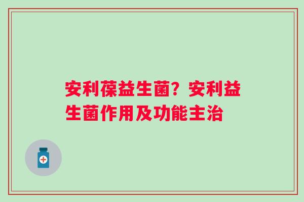 安利葆益生菌？安利益生菌作用及功能主治